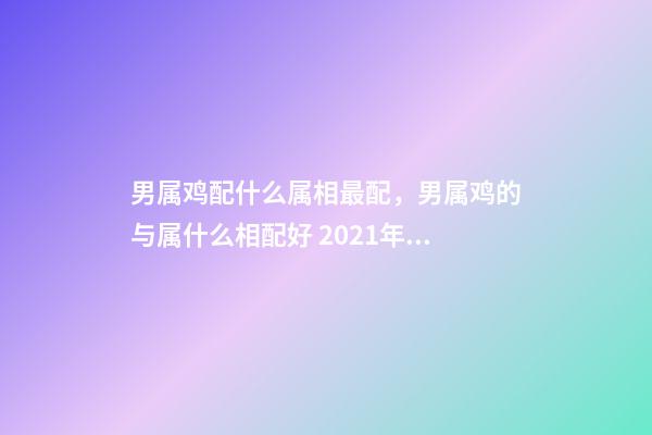 男属鸡配什么属相最配，男属鸡的与属什么相配好 2021年属鸡男最佳婚配，男属鸡的和什么属相最配？-第1张-观点-玄机派